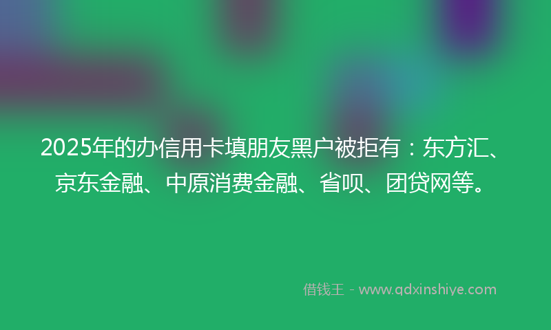2025年的办信用卡填朋友黑户被拒有：东方汇、京东金融、中原消费金融、省呗、团贷网等。