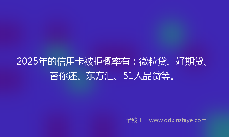 2025年的信用卡被拒概率有：微粒贷、好期贷、替你还、东方汇、51人品贷等。