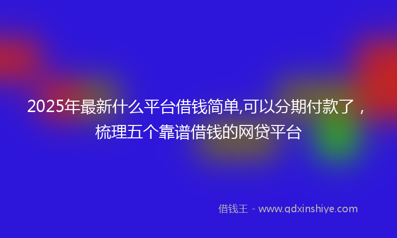 2025年最新什么平台借钱简单,可以分期付款了，梳理五个靠谱借钱的网贷平台