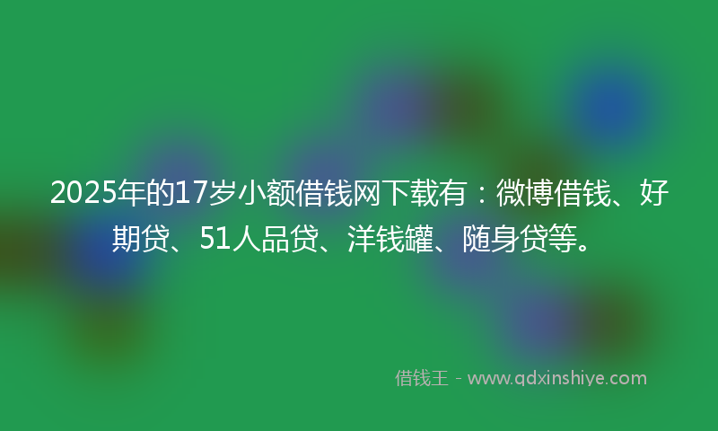 2025年的17岁小额借钱网下载有：微博借钱、好期贷、51人品贷、洋钱罐、随身贷等。
