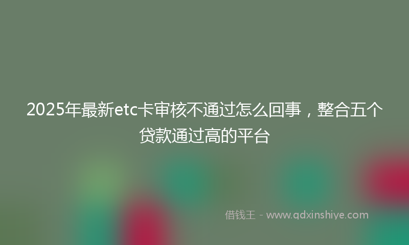 2025年最新etc卡审核不通过怎么回事，整合五个贷款通过高的平台