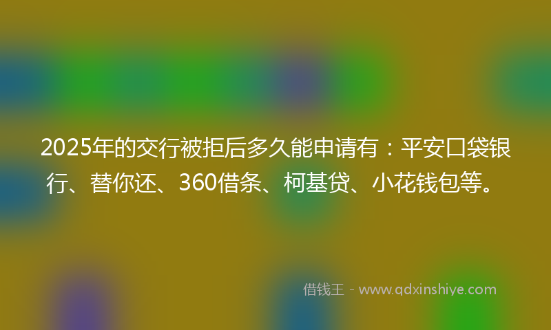2025年的交行被拒后多久能申请有：平安口袋银行、替你还、360借条、柯基贷、小花钱包等。