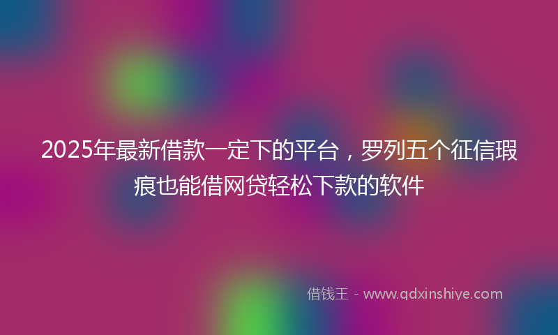 2025年最新借款一定下的平台，罗列五个征信瑕疵也能借网贷轻松下款的软件