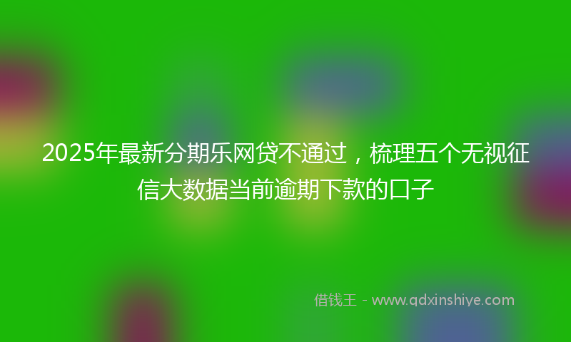2025年最新分期乐网贷不通过，梳理五个无视征信大数据当前逾期下款的口子
