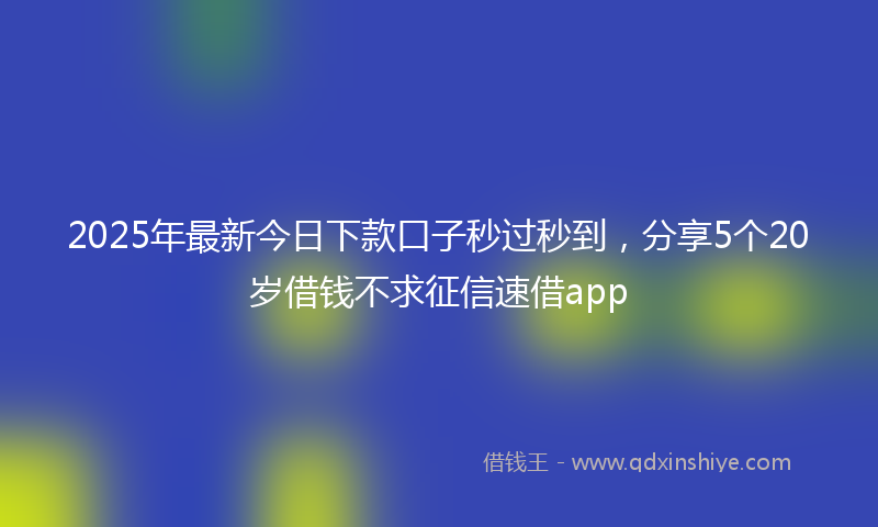 2025年最新今日下款口子秒过秒到，分享5个20岁借钱不求征信速借app