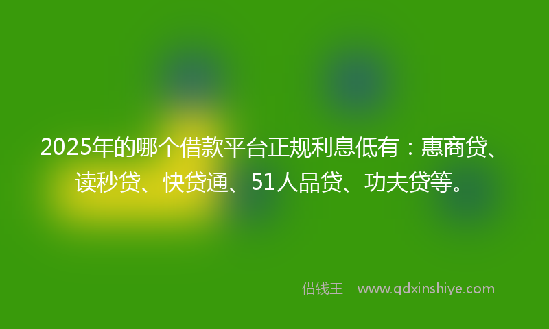 2025年的哪个借款平台正规利息低有：惠商贷、读秒贷、快贷通、51人品贷、功夫贷等。