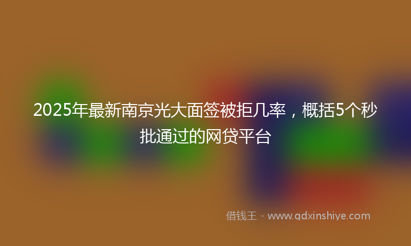2025年最新南京光大面签被拒几率，概括5个秒批通过的网贷平台