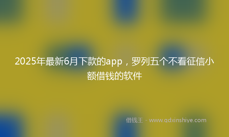 2025年最新6月下款的app，罗列五个不看征信小额借钱的软件
