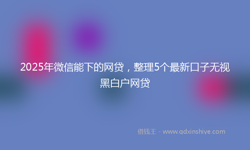 2025年微信能下的网贷，整理5个最新口子无视黑白户网贷