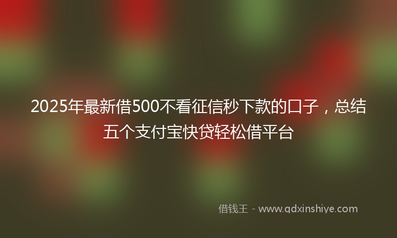 2025年最新借500不看征信秒下款的口子，总结五个支付宝快贷轻松借平台