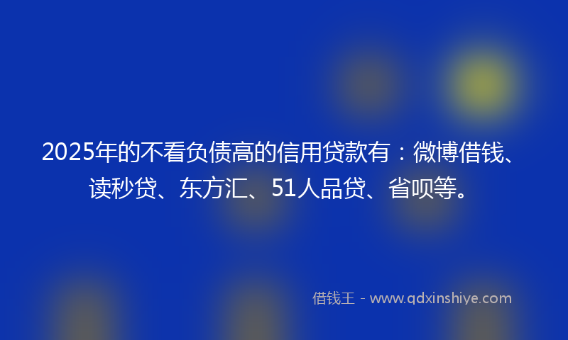 2025年的不看负债高的信用贷款有：微博借钱、读秒贷、东方汇、51人品贷、省呗等。
