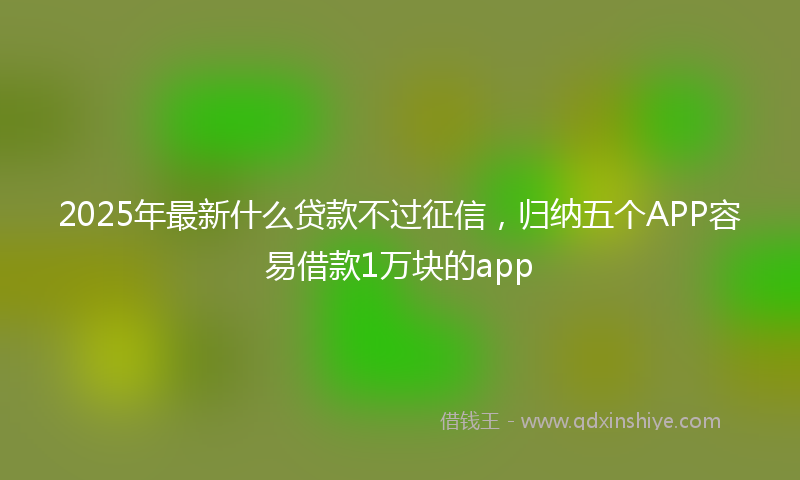 2025年最新什么贷款不过征信，归纳五个APP容易借款1万块的app
