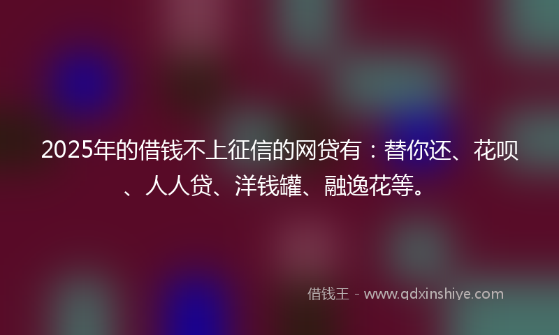 2025年的借钱不上征信的网贷有：替你还、花呗、人人贷、洋钱罐、融逸花等。