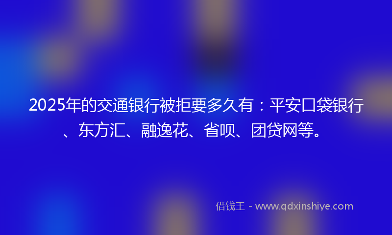 2025年的交通银行被拒要多久有：平安口袋银行、东方汇、融逸花、省呗、团贷网等。