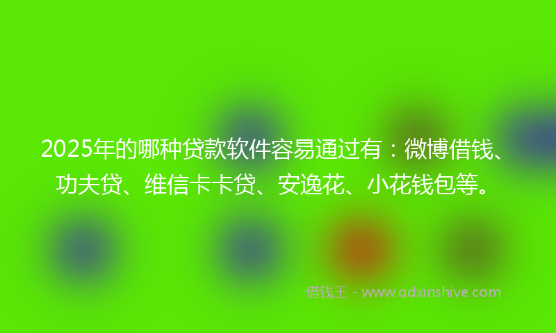 2025年的哪种贷款软件容易通过有：微博借钱、功夫贷、维信卡卡贷、安逸花、小花钱包等。