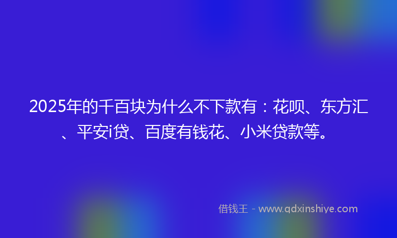 2025年的千百块为什么不下款有：花呗、东方汇、平安i贷、百度有钱花、小米贷款等。