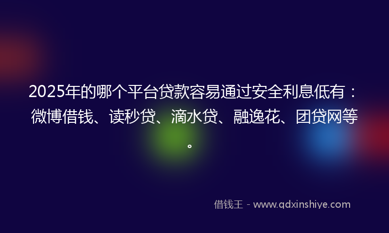 2025年的哪个平台贷款容易通过安全利息低有：微博借钱、读秒贷、滴水贷、融逸花、团贷网等。