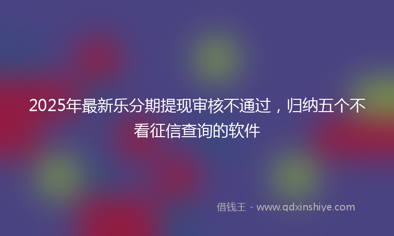 2025年最新乐分期提现审核不通过，归纳五个不看征信查询的软件