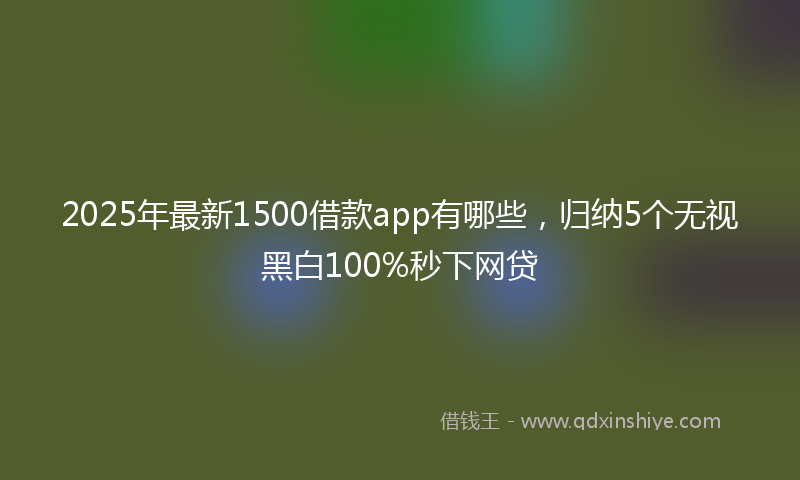 2025年最新1500借款app有哪些，归纳5个无视黑白100%秒下网贷