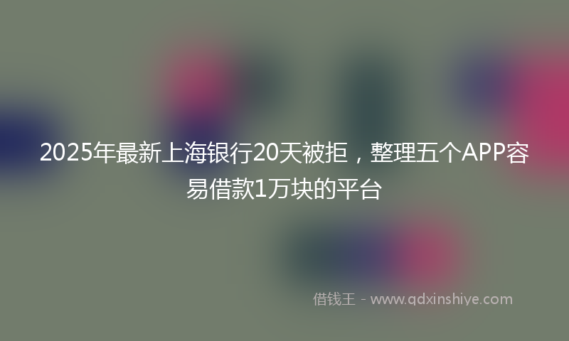 2025年最新上海银行20天被拒，整理五个APP容易借款1万块的平台