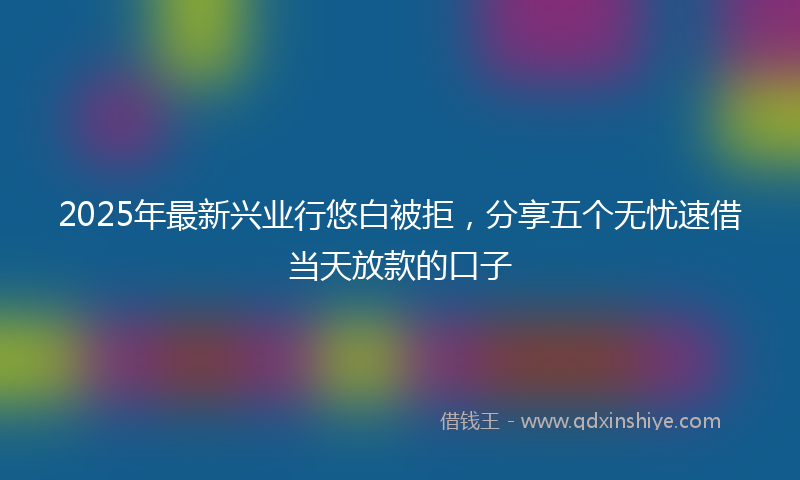 2025年最新兴业行悠白被拒，分享五个无忧速借当天放款的口子