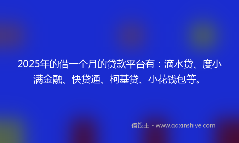 2025年的借一个月的贷款平台有：滴水贷、度小满金融、快贷通、柯基贷、小花钱包等。