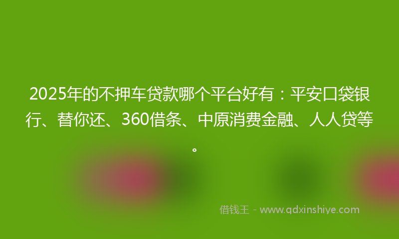 2025年的不押车贷款哪个平台好有：平安口袋银行、替你还、360借条、中原消费金融、人人贷等。
