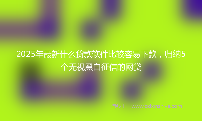 2025年最新什么贷款软件比较容易下款，归纳5个无视黑白征信的网贷