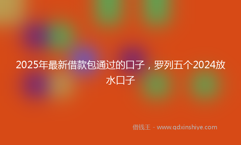 2025年最新借款包通过的口子，罗列五个2024放水口子