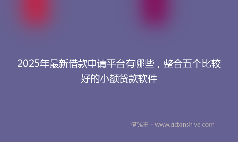 2025年最新借款申请平台有哪些，整合五个比较好的小额贷款软件