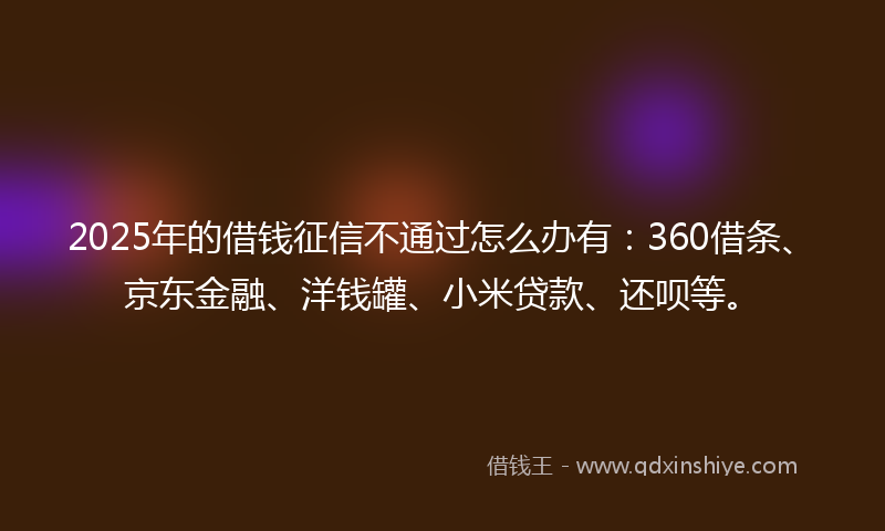 2025年的借钱征信不通过怎么办有：360借条、京东金融、洋钱罐、小米贷款、还呗等。