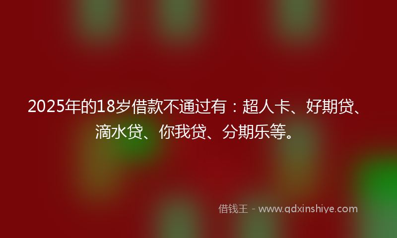 2025年的18岁借款不通过有：超人卡、好期贷、滴水贷、你我贷、分期乐等。