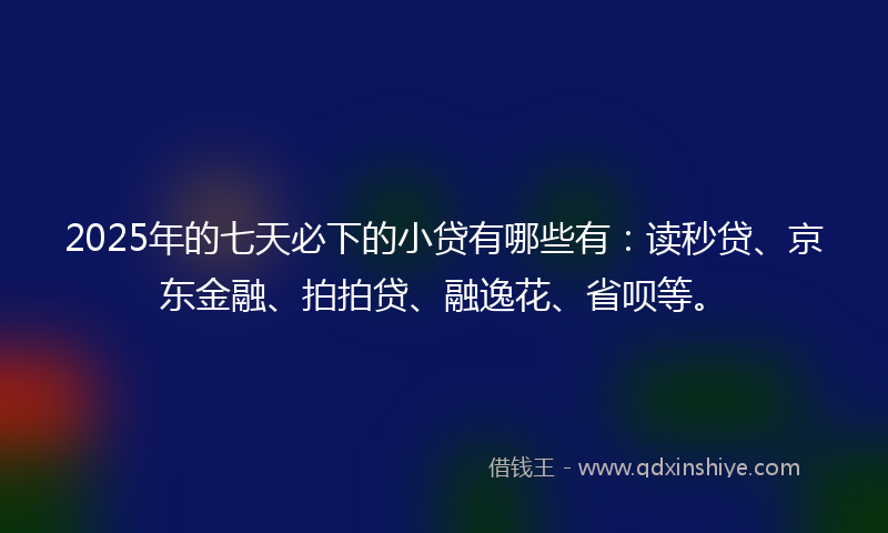 2025年的七天必下的小贷有哪些有：读秒贷、京东金融、拍拍贷、融逸花、省呗等。