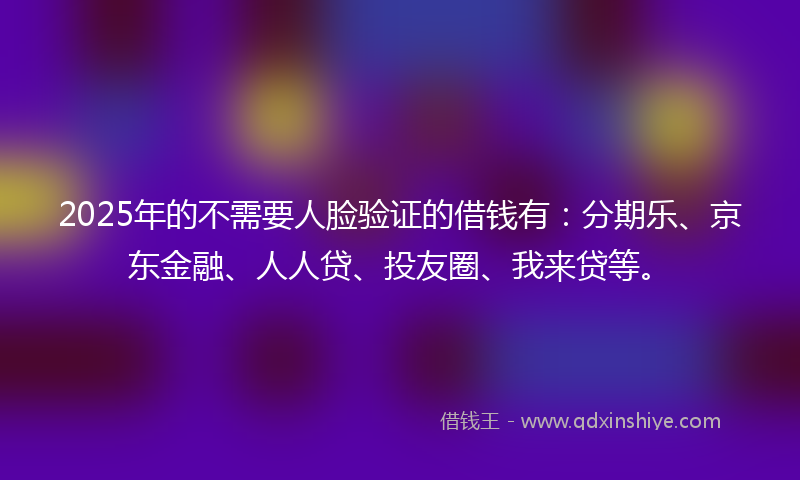 2025年的不需要人脸验证的借钱有：分期乐、京东金融、人人贷、投友圈、我来贷等。