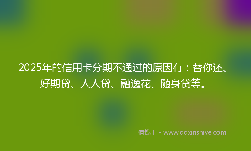 2025年的信用卡分期不通过的原因有：替你还、好期贷、人人贷、融逸花、随身贷等。
