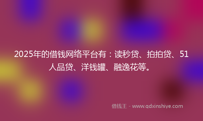 2025年的借钱网络平台有：读秒贷、拍拍贷、51人品贷、洋钱罐、融逸花等。