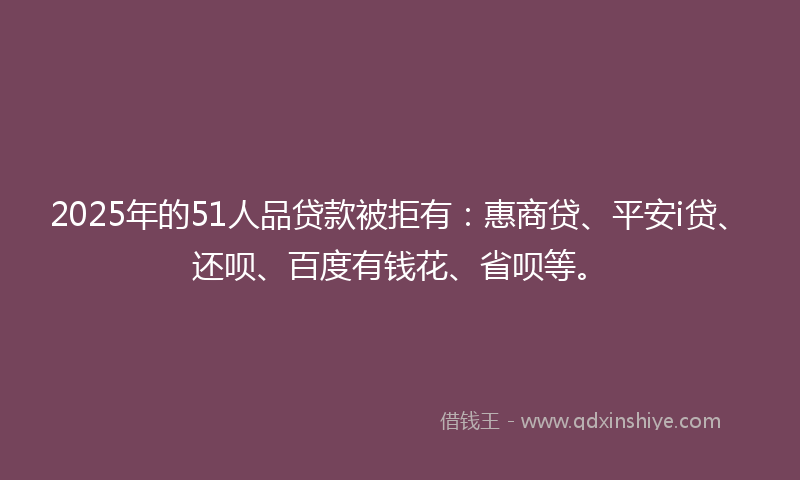 2025年的51人品贷款被拒有：惠商贷、平安i贷、还呗、百度有钱花、省呗等。