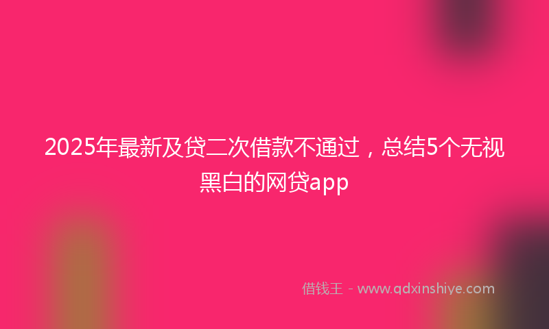 2025年最新及贷二次借款不通过，总结5个无视黑白的网贷app