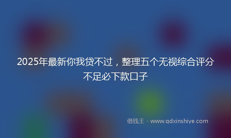2025年最新你我贷不过，整理五个无视综合评分不足必下款口子