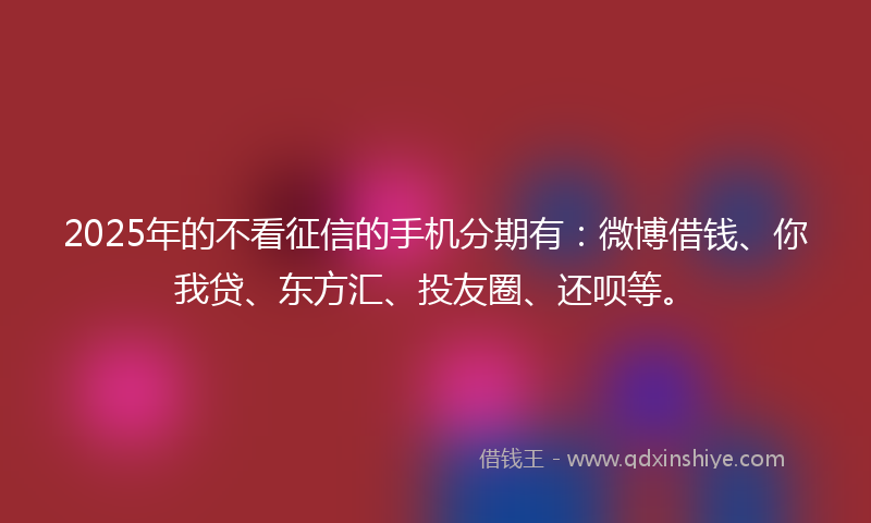 2025年的不看征信的手机分期有：微博借钱、你我贷、东方汇、投友圈、还呗等。