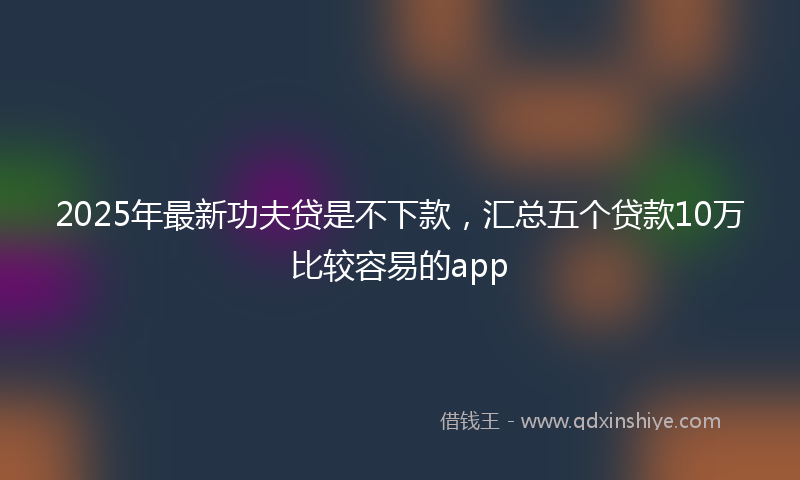 2025年最新功夫贷是不下款，汇总五个贷款10万比较容易的app