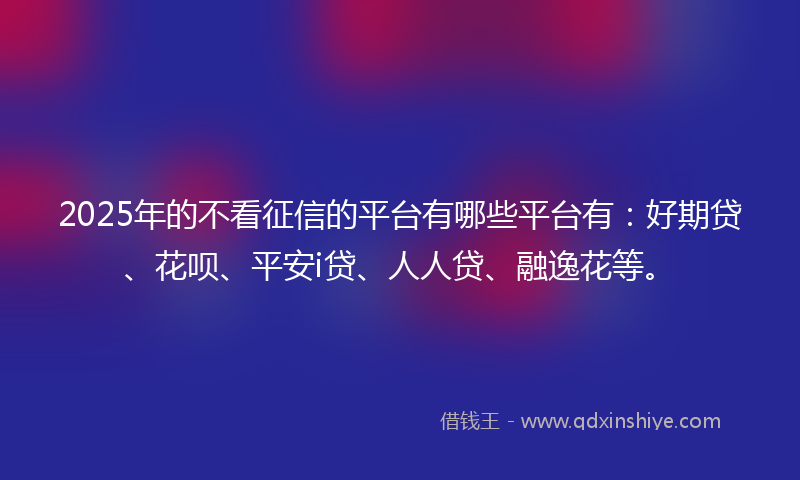 2025年的不看征信的平台有哪些平台有：好期贷、花呗、平安i贷、人人贷、融逸花等。