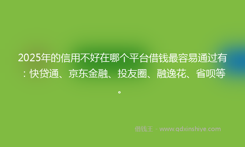 2025年的信用不好在哪个平台借钱最容易通过有：快贷通、京东金融、投友圈、融逸花、省呗等。