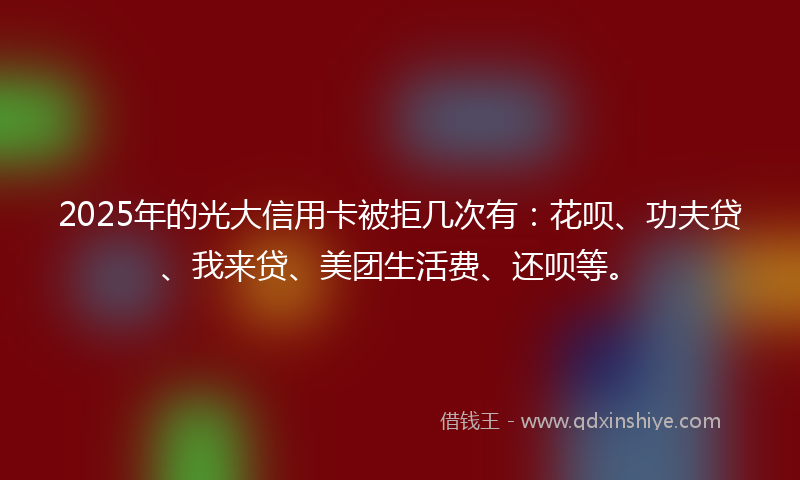 2025年的光大信用卡被拒几次有：花呗、功夫贷、我来贷、美团生活费、还呗等。