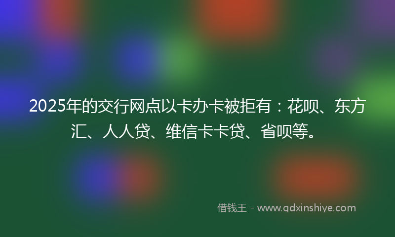 2025年的交行网点以卡办卡被拒有：花呗、东方汇、人人贷、维信卡卡贷、省呗等。