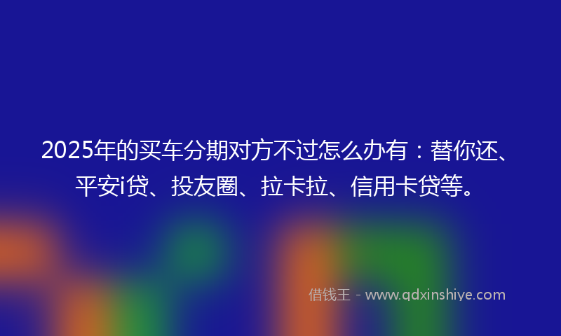 2025年的买车分期对方不过怎么办有：替你还、平安i贷、投友圈、拉卡拉、信用卡贷等。