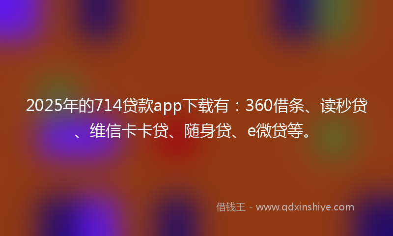 2025年的714贷款app下载有：360借条、读秒贷、维信卡卡贷、随身贷、e微贷等。
