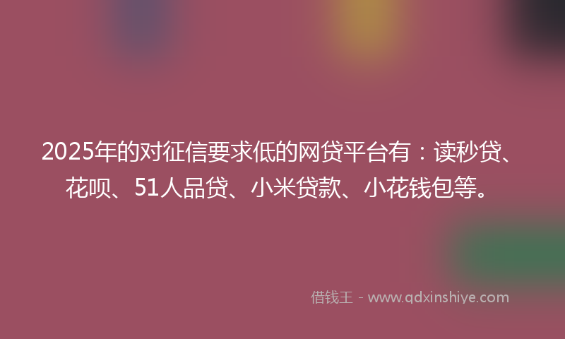 2025年的对征信要求低的网贷平台有：读秒贷、花呗、51人品贷、小米贷款、小花钱包等。