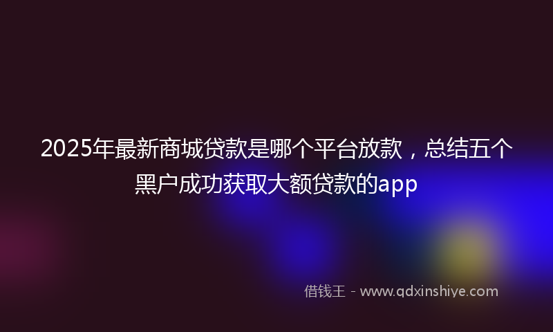 2025年最新商城贷款是哪个平台放款，总结五个黑户成功获取大额贷款的app