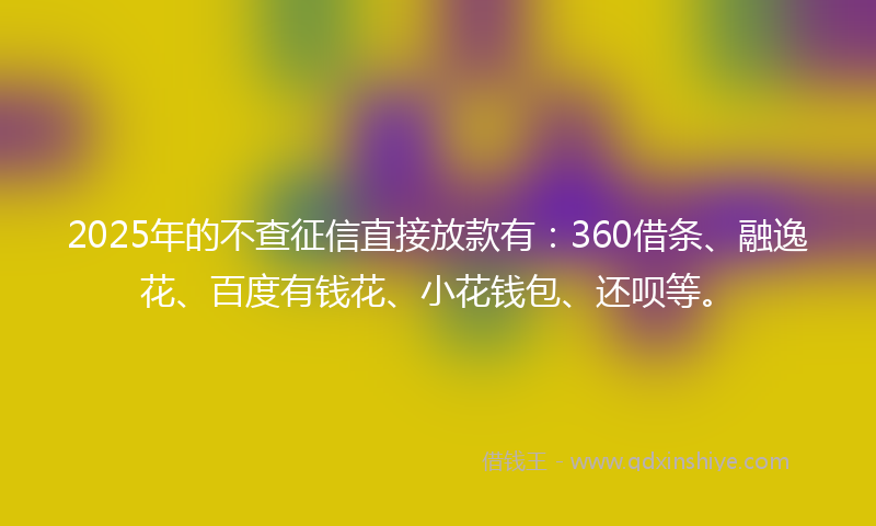 2025年的不查征信直接放款有：360借条、融逸花、百度有钱花、小花钱包、还呗等。